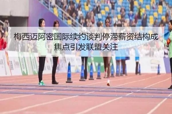 梅西迈阿密国际续约谈判停滞薪资结构成焦点引发联盟关注